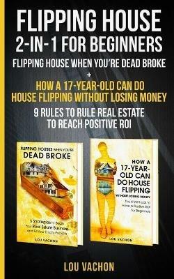 Flipping House 2 In 1 For Beginners: Flipping House When You're Dead Broke + How a 17-Year-Old Can Do House Flipping Without Losing Money - 9 Rules to Rule Real Estate to Reach Positive ROI - Lou Vachon - cover