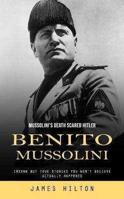 Benito Mussolini: Mussolini's Death Scared Hitler (Insane but True Stories You Won't Believe Actually Happened) - James Hilton - cover
