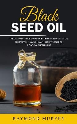 Black Seed Oil: The Comprehensive Guide on Benefit of Black Seed Oil (The Proven Healing Health Benefits Used as a Natural Supplement) - Raymond Murphy - cover