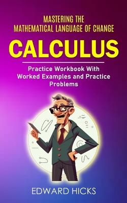 Calculus: Mastering the Mathematical Language of Change (Practice Workbook With Worked Examples and Practice Problems) - Edward Hicks - cover