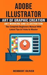 Adobe Illustrator: Art of Graphic Creation Art Working and Illustration (The Complete Beginners Manual With Latest Tips & Tricks to Master)