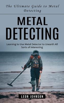 Metal Detecting: The Ultimate Guide to Metal Detecting (Learning to Use Metal Detector to Unearth All Sorts of Interesting) - Leon Johnson - cover