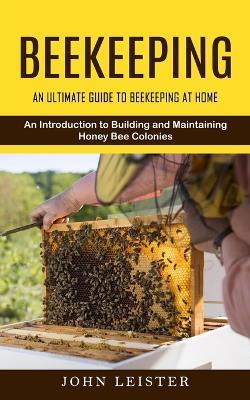 Beekeeping: An Ultimate Guide to Beekeeping at Home (An Introduction to Building and Maintaining Honey Bee Colonies) - John Leister - cover