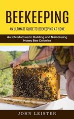 Beekeeping: An Ultimate Guide to Beekeeping at Home (An Introduction to Building and Maintaining Honey Bee Colonies)