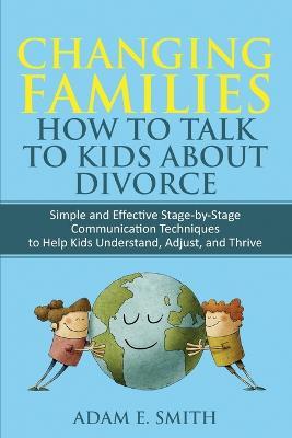 Changing Families, How to Talk to Kids About Divorce: Simple and Effective Stage by Stage Communication Techniques to Help Kids Understand, Adjust, and Thrive - Adam E Smith - cover