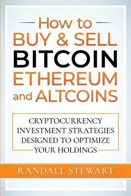 How to Buy & Sell Bitcoin, Ethereum and Altcoins: Cryptocurrency Investment Strategies Designed to Optimize Your Holdings - Randall Stewart - cover