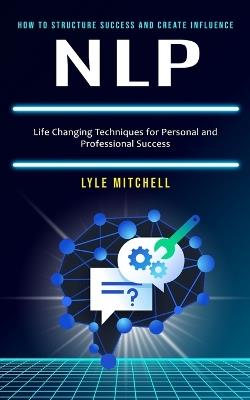 Nlp: How to Structure Success and Create Influence (Life Changing Techniques for Personal and Professional Success) - Lyle Mitchell - cover