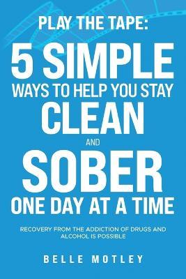 Play the Tape: 5 Simple Ways to Help You Get CLEAN and SOBER One Day at a Time Recovery From the Addiction of Drugs and Alcohol is Possible - Belle Motley - cover