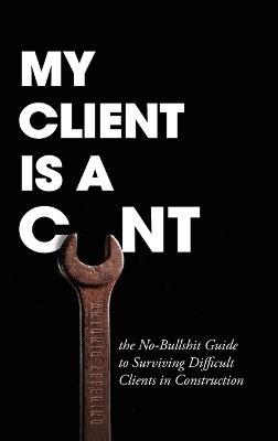 My Client Is A Cunt: the No-Bullshit Guide to Surviving Difficult Clients in Construction - Antonio Zeferino - cover