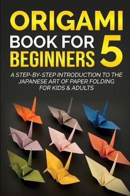 Origami Book for Beginners 5: A Step-by-Step Introduction to the Japanese Art of Paper Folding for Kids & Adults - Yuto Kanazawa - cover