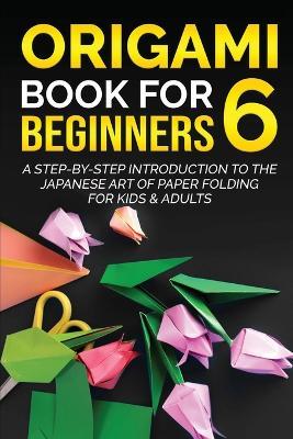 Origami Book for Beginners 6: A Step-by-Step Introduction to the Japanese Art of Paper Folding for Kids & Adults - Yuto Kanazawa - cover