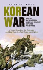 Korean War: How an Outnumbered American Regiment Defeated the Chinese (A Novel Based on the Courage and Sacrifice of a Real Three-war Marine)