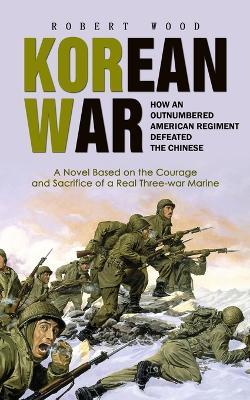 Korean War: How an Outnumbered American Regiment Defeated the Chinese (A Novel Based on the Courage and Sacrifice of a Real Three-war Marine) - Robert Wood - cover
