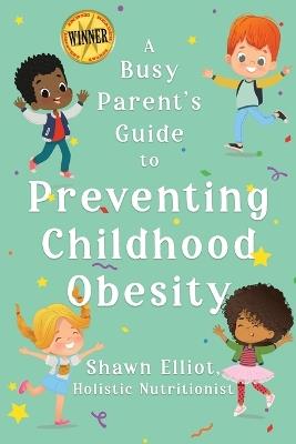 A Busy Parent's Guide to Preventing Childhood Obesity: Easy tips to help your child have a healthy weight for life - Shawn Elliot - cover