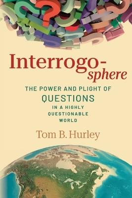 Interrogosphere: The Power and Plight of Questions in a Highly Questionable World - Tom B Hurley - cover