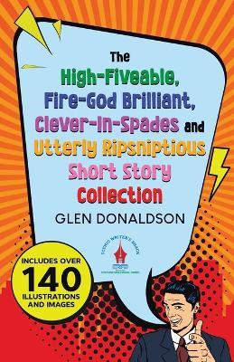 The High-Fiveable, Fire-God Brilliant, Clever-In-Spades and Utterly Ripsniptious Short Story Collection - Glen Donaldson - cover