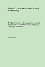 Revolutionizing Social Issues Through Sustainability: The Definitive Guide to Creating a Fair, Just, and Eco-Friendly Society While Tackling the Biggest Challenges of Our Time