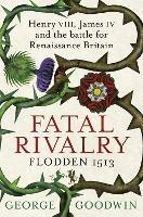 Fatal Rivalry, Flodden 1513: Henry VIII, James IV and the battle for Renaissance Britain - George Goodwin - cover