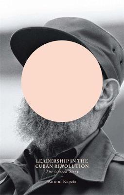 Leadership in the Cuban Revolution: The Unseen Story - Antoni Kapcia - cover