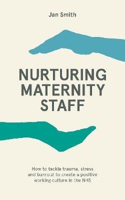Nurturing Maternity Staff: How to tackle trauma, stress and burnout to create a positive working culture in the NHS - Jan Smith - cover