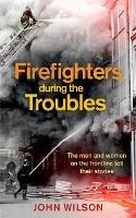 Firefighters during the Troubles: The men and women on the frontline tell their stories - John Wilson - cover