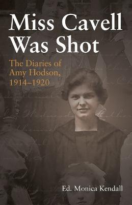 Miss Cavell Was Shot: The Diaries of Amy Hodson, 1914-1920 - Monica Kendall - cover