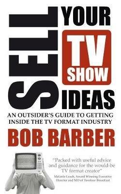 Sell Your TV Show Ideas: An outsider's guide to getting inside the TV format industry - Bob Barber - cover