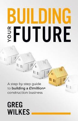 Building Your Future: A step by step guide to building a GBP1million+ construction business - Greg Wilkes - cover