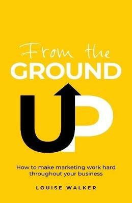 From the Ground Up: How to make marketing work hard throughout your business - Louise Walker - cover