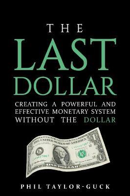 The Last Dollar: Creating a powerful and effective monetary system without the Dollar - Phil Taylor-Guck - cover