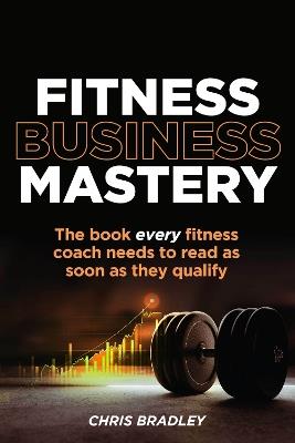 Fitness Business Mastery: The book every fitness coach needs to read as soon as they qualify - Chris Bradley - cover