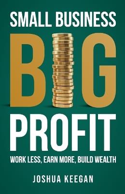 Small Business, Big Profit Profit: Work less, earn more, build wealth - Joshua Keegan - cover