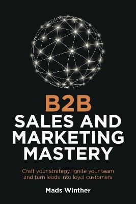 B2B Sales and Marketing Mastery: Craft your strategy, ignite your team and turn leads into loyal customers - Mads Winther - cover