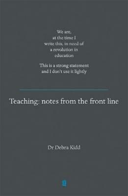 Teaching: Notes from the front line. We are, at the time I write this, in need of a revolution in education. This is a strong statement and I don't use it lightly - Dr Debra Kidd - cover