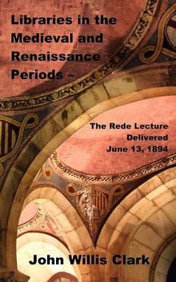 Libraries in the Medieval and Renaissance Periods - The Rede Lecture Delivered June 13, 1894 - John Willis Clark - cover