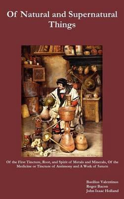Of Natural and Supernatural Things, Also, Of the First Tincture, Root, and Spirit of Metals and Minerals, Of the Medicine or Tincture of Antimony and A Work of Saturn - Basilius Valentinus,Roger Bacon,John Isaac Holland - cover