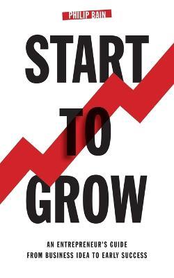 Start to Grow: An Entrepreneur's Guide from Business Idea to Early Success - Philip A. Bain - cover