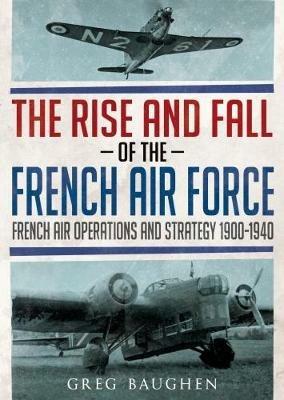 The Rise and Fall of the French Air Force: French Air Operations and Strategy 1900-1940 - Greg Baughen - cover