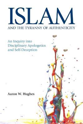 Islam and the Tyranny of Authenticity: An Inquiry into Disciplinary Apologetics and Self-Deception - Aaron W. Hughes - cover