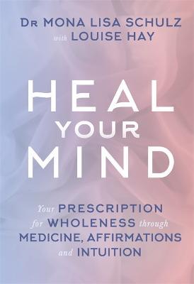 Heal Your Mind: Your Prescription for Wholeness through Medicine, Affirmations and Intuition - Mona Lisa Schulz - cover