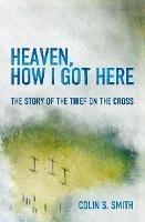 Heaven, How I Got Here: The Story of the Thief on the Cross - Colin S. Smith - cover