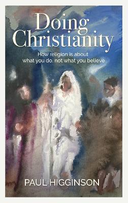 Doing Christianity: How religion is about what you do, not what you believe - Paul Higginson - cover