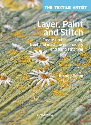 The Textile Artist: Layer, Paint and Stitch: Create Textile Art Using Freehand Machine Embroidery and Hand Stitching - Wendy Dolan - cover