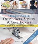 A Beginner's Guide to Overlockers, Sergers & Coverlockers: 50 Lessons & 15 Projects to Get You Started
