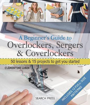 A Beginner's Guide to Overlockers, Sergers & Coverlockers: 50 Lessons & 15 Projects to Get You Started - Clementine Lubin - cover