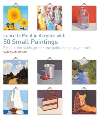 Learn to Paint in Acrylics with 50 Small Paintings: Pick Up the Skills, Put on the Paint, Hang Up Your Art - Mark Daniel Nelson - cover