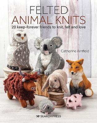 Felted Animal Knits: 20 Keep-Forever Friends to Knit, Felt and Love - Catherine Arnfield - cover