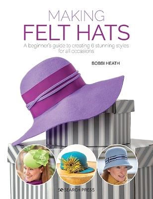 Making Felt Hats: A Beginner's Guide to Creating 6 Stunning Styles for All Occasions - Bobbi Heath - cover
