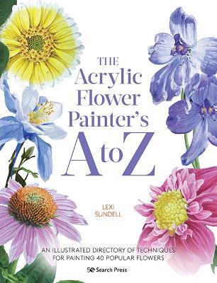 The Acrylic Flower Painter’s A to Z: An Illustrated Directory of Techniques for Painting 40 Popular Flowers - Lexi Sundell - cover