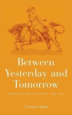 Between Yesterday and Tomorrow: German Visions of Europe, 1926-1950 - Christian Bailey - cover